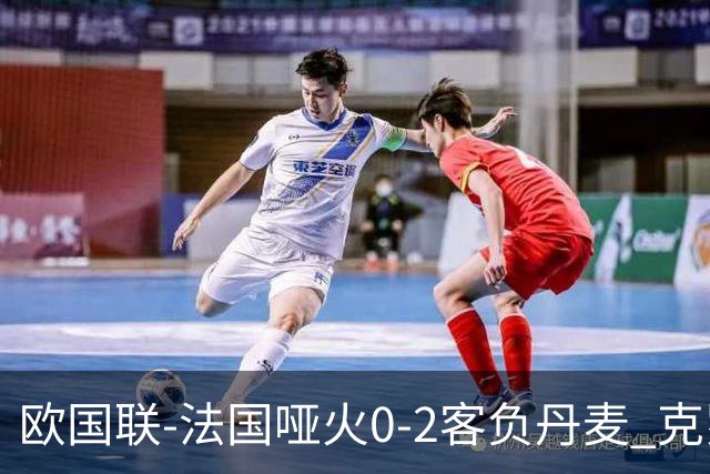 欧国联-法国哑火0-2客负丹麦 克罗地亚夺头名